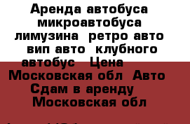 Аренда автобуса, микроавтобуса, лимузина, ретро авто, вип авто, клубного автобус › Цена ­ 750 - Московская обл. Авто » Сдам в аренду   . Московская обл.